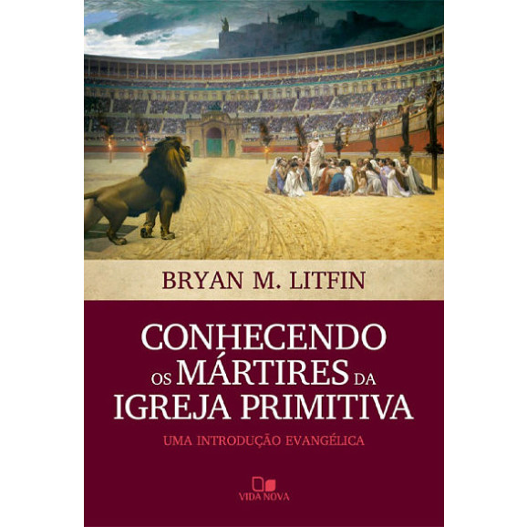 Conhecendo os Mártires da Igreja Primitiva | Bryan M. Litfin