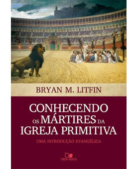 Conhecendo os Mártires da Igreja Primitiva | Bryan M. Litfin