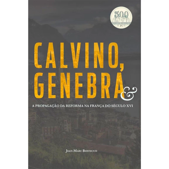 Calvino, Genebra E A Propagação Da Reforma Na França Do Século XVI | Jean-Marc Berthoud